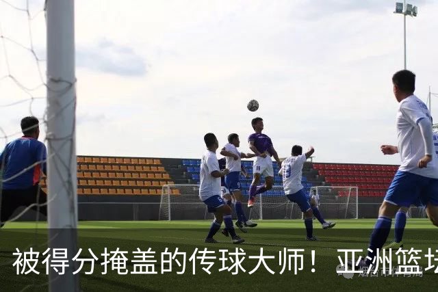 被得分掩盖的传球大师！亚洲篮坛30年，都出不了姚明这样会的中锋
